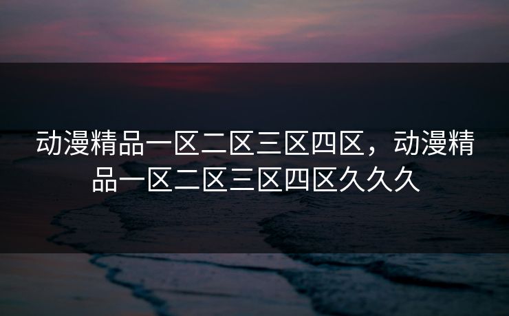 动漫精品一区二区三区四区，动漫精品一区二区三区四区久久久