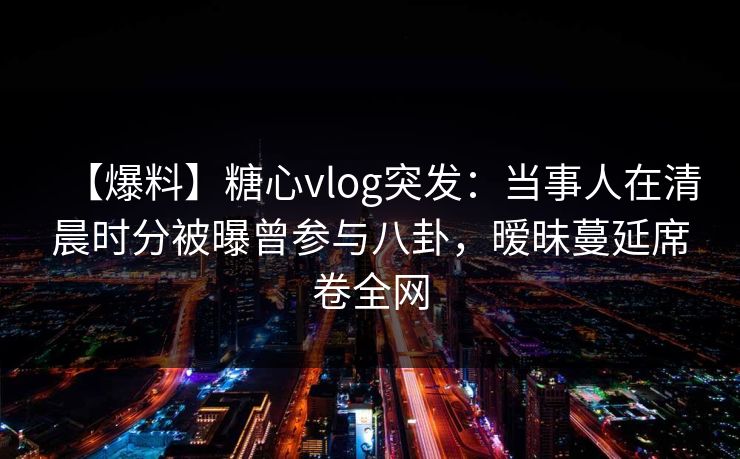 【爆料】糖心vlog突发:当事人在清晨时分被曝曾参与八卦,暧昧蔓延席卷全网 【爆料】糖心vlog突发:当事人在清晨时分被曝曾参与八卦,暧昧蔓延席卷全网