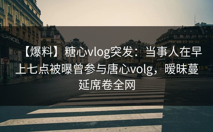 【爆料】糖心vlog突发:当事人在早上七点被曝曾参与唐心volg,暧昧蔓延席卷全网 【爆料】糖心vlog突发:当事人在早上七点被曝曾参与唐心volg,暧昧蔓延席卷全网