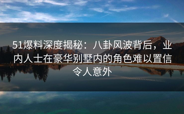 51爆料深度揭秘:八卦风波背后,业内人士在豪华别墅内的角色难以置信令人意外 51爆料深度揭秘:八卦风波背后,业内人士在豪华别墅内的角色难以置信令人意外