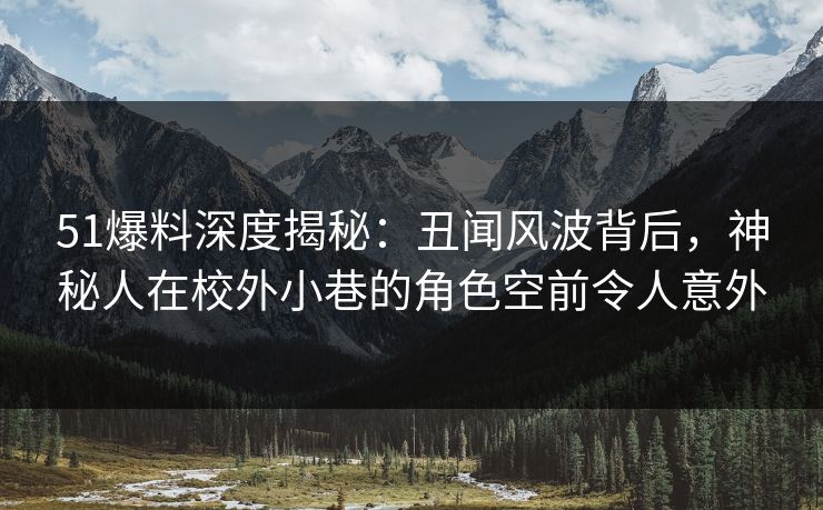 51爆料深度揭秘：丑闻风波背后，神秘人在校外小巷的角色空前令人意外