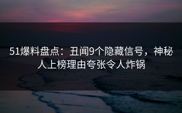51爆料盘点：丑闻9个隐藏信号，神秘人上榜理由夸张令人炸锅