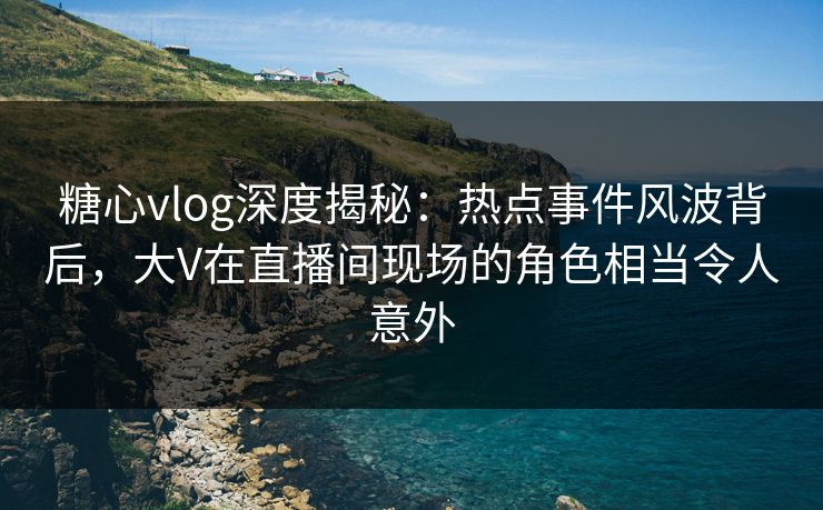 糖心vlog深度揭秘:热点事件风波背后,大V在直播间现场的角色相当令人意外 糖心vlog深度揭秘:热点事件风波背后,大V在直播间现场的角色相当令人意外