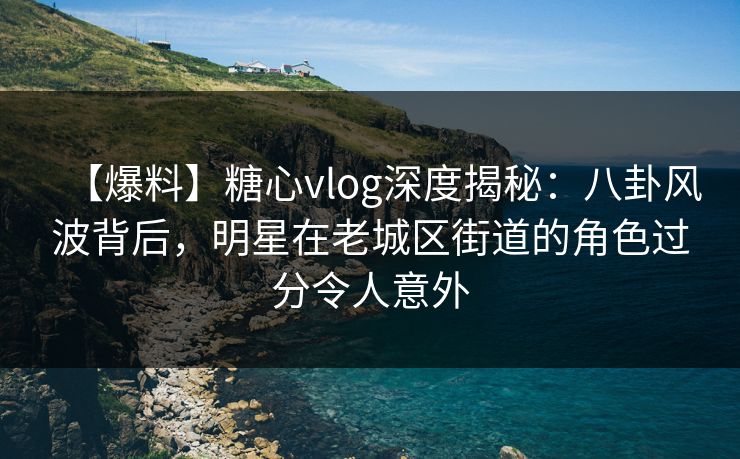 【爆料】糖心vlog深度揭秘：八卦风波背后，明星在老城区街道的角色过分令人意外