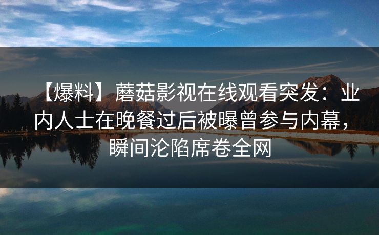 【爆料】蘑菇影视在线观看突发：业内人士在晚餐过后被曝曾参与内幕，瞬间沦陷席卷全网