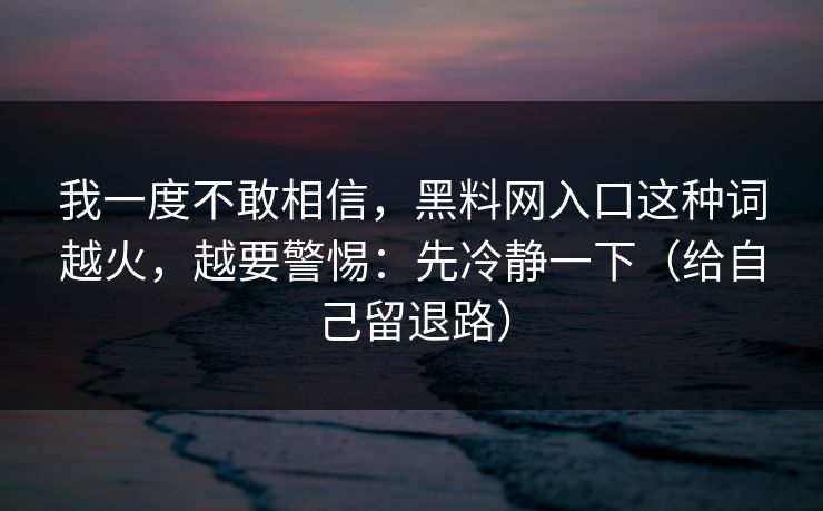 我一度不敢相信,黑料网入口这种词越火,越要警惕:先冷静一下(给自己留退路) 我一度不敢相信,黑料网入口这种词越火,越要警惕:先冷静一下(给自己留退路)