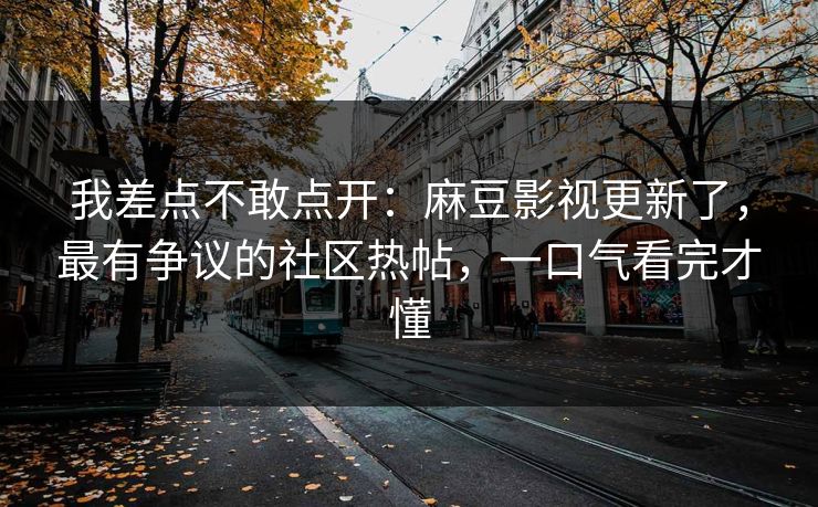 我差点不敢点开：麻豆影视更新了，最有争议的社区热帖，一口气看完才懂