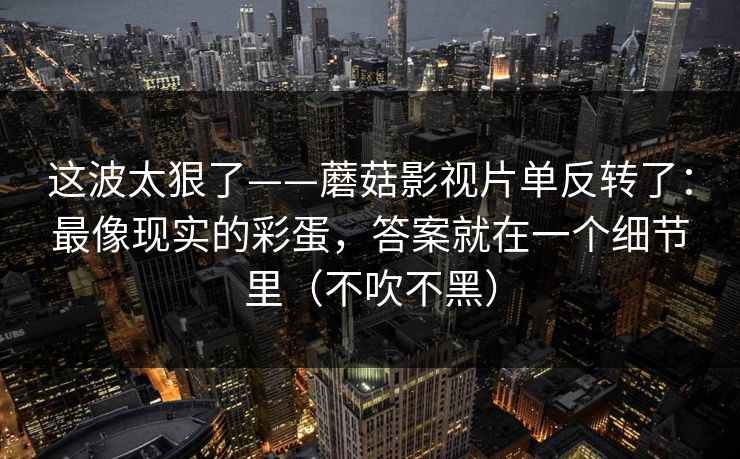 这波太狠了——蘑菇影视片单反转了：最像现实的彩蛋，答案就在一个细节里（不吹不黑）