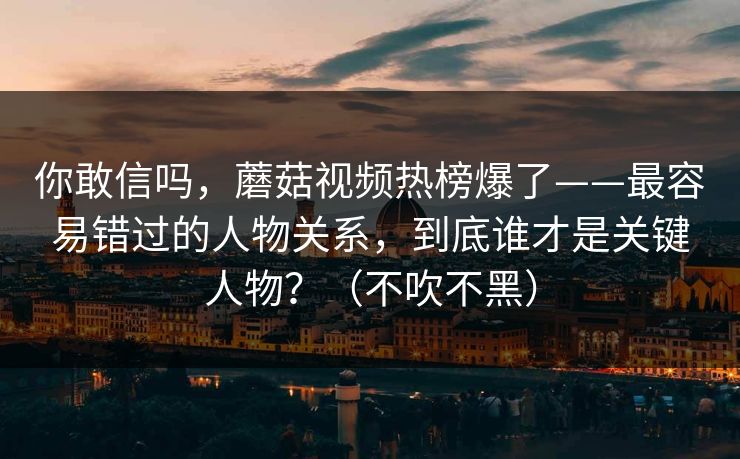 你敢信吗，蘑菇视频热榜爆了——最容易错过的人物关系，到底谁才是关键人物？（不吹不黑）