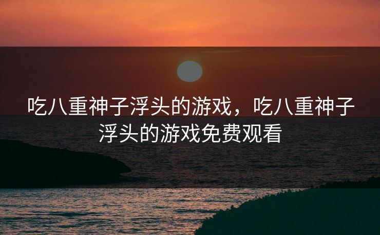 吃八重神子浮头的游戏,吃八重神子浮头的游戏免费观看 吃八重神子浮头的游戏,吃八重神子浮头的游戏免费观看
