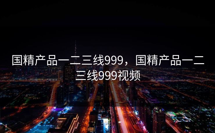 国精产品一二三线999，国精产品一二三线999视频