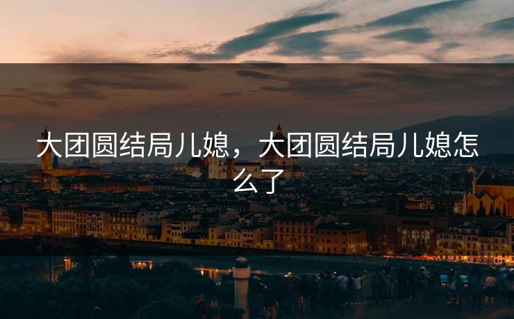 大团圆结局儿媳,大团圆结局儿媳怎么了 大团圆结局儿媳,大团圆结局儿媳怎么了