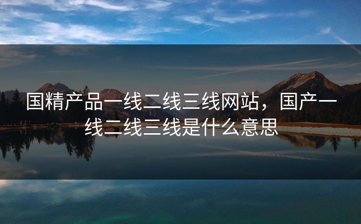 国精产品一线二线三线网站,国产一线二线三线是什么意思 国精产品一线二线三线网站,国产一线二线三线是什么意思