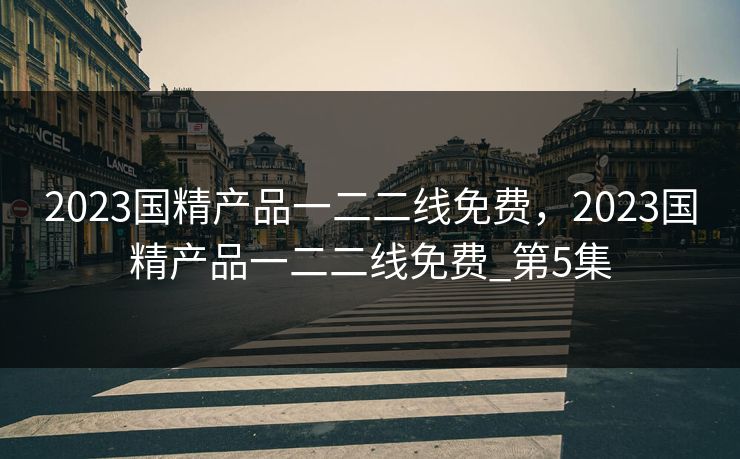 2023国精产品一二二线免费，2023国精产品一二二线免费_第5集