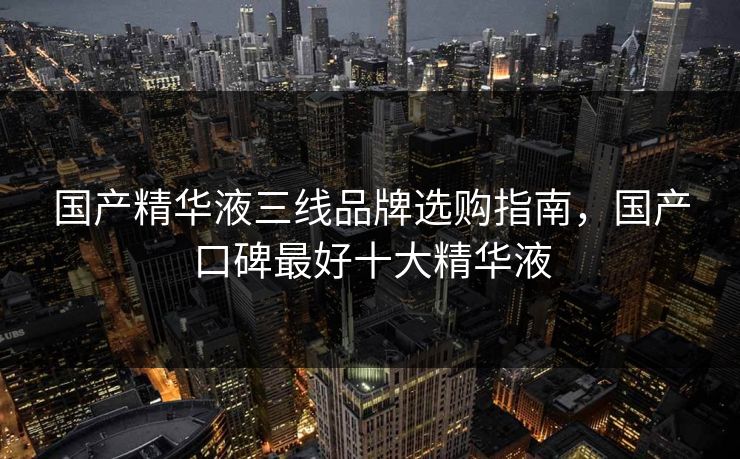 国产精华液三线品牌选购指南，国产口碑最好十大精华液