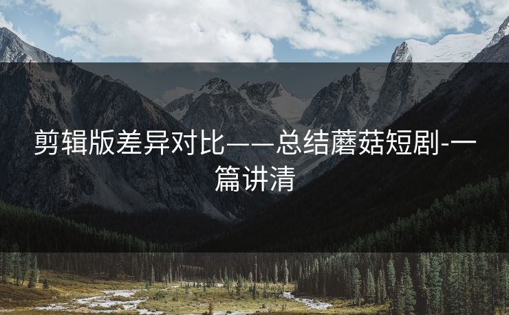 剪辑版差异对比——总结蘑菇短剧-一篇讲清