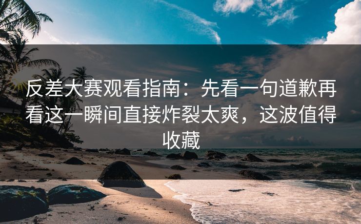 反差大赛观看指南：先看一句道歉再看这一瞬间直接炸裂太爽，这波值得收藏