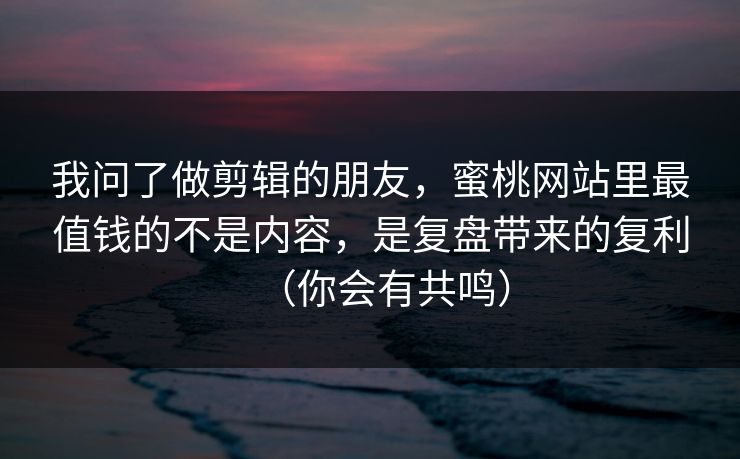 我问了做剪辑的朋友，蜜桃网站里最值钱的不是内容，是复盘带来的复利（你会有共鸣）