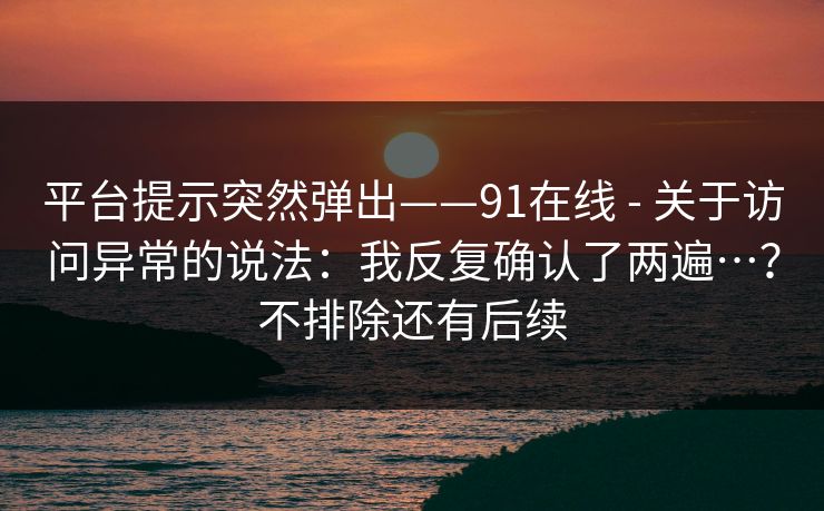 平台提示突然弹出——91在线 - 关于访问异常的说法：我反复确认了两遍…？不排除还有后续