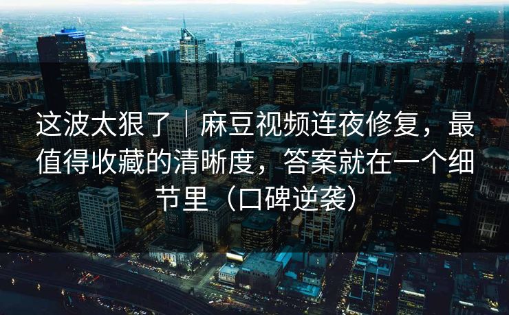 这波太狠了｜麻豆视频连夜修复，最值得收藏的清晰度，答案就在一个细节里（口碑逆袭）