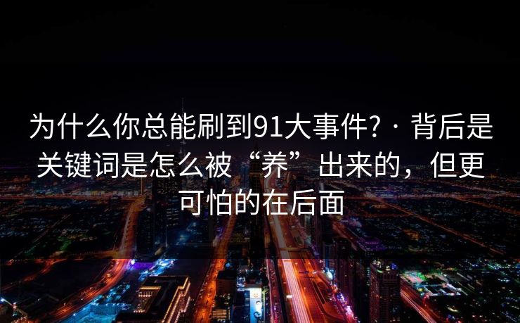 为什么你总能刷到91大事件? · 背后是关键词是怎么被“养”出来的,但更可怕的在后面 为什么你总能刷到91大事件? · 背后是关键词是怎么被“养”出来的,但更可怕的在后面