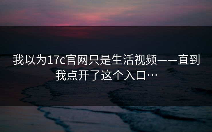 我以为17c官网只是生活视频——直到我点开了这个入口…