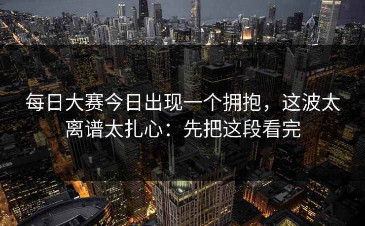 每日大赛今日出现一个拥抱,这波太离谱太扎心:先把这段看完 每日大赛今日出现一个拥抱,这波太离谱太扎心:先把这段看完