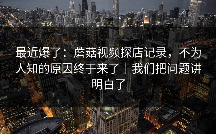 最近爆了：蘑菇视频探店记录，不为人知的原因终于来了｜我们把问题讲明白了