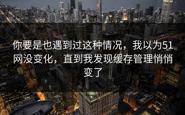 你要是也遇到过这种情况，我以为51网没变化，直到我发现缓存管理悄悄变了