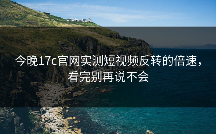今晚17c官网实测短视频反转的倍速，看完别再说不会