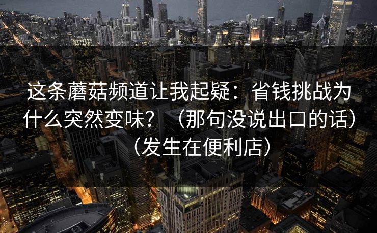 这条蘑菇频道让我起疑：省钱挑战为什么突然变味？（那句没说出口的话）（发生在便利店）