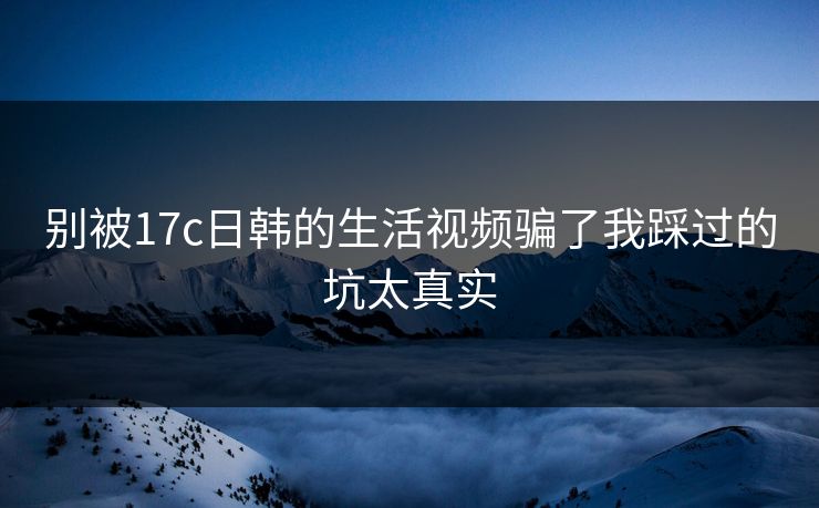 别被17c日韩的生活视频骗了我踩过的坑太真实