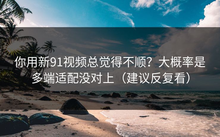 你用新91视频总觉得不顺？大概率是多端适配没对上（建议反复看）
