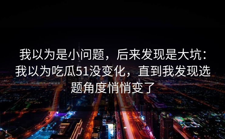 我以为是小问题,后来发现是大坑:我以为吃瓜51没变化,直到我发现选题角度悄悄变了 我以为是小问题,后来发现是大坑:我以为吃瓜51没变化,直到我发现选题角度悄悄变了