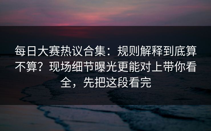 每日大赛热议合集：规则解释到底算不算？现场细节曝光更能对上带你看全，先把这段看完